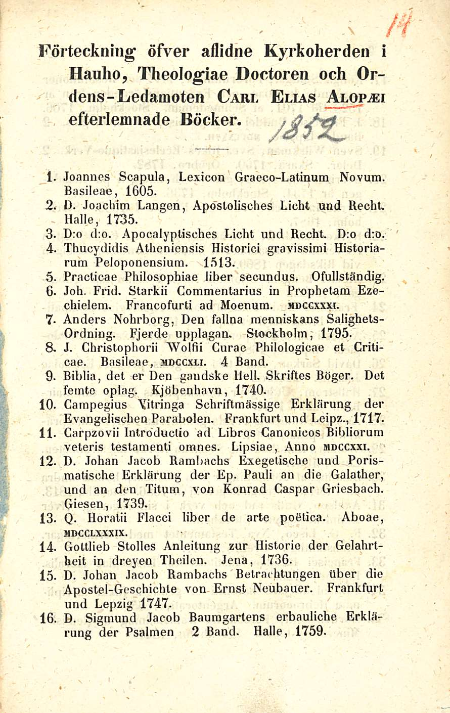 Förteckning öfver aflidne Kyrkoherden i Hauho, Theologiae Doctoren och Ordens-Ledamoten Carl Elias Alopasi efteiiemnade Böcker. 2. 3. 4. 5. 6. 7-8. 9. 10. 11. 12.