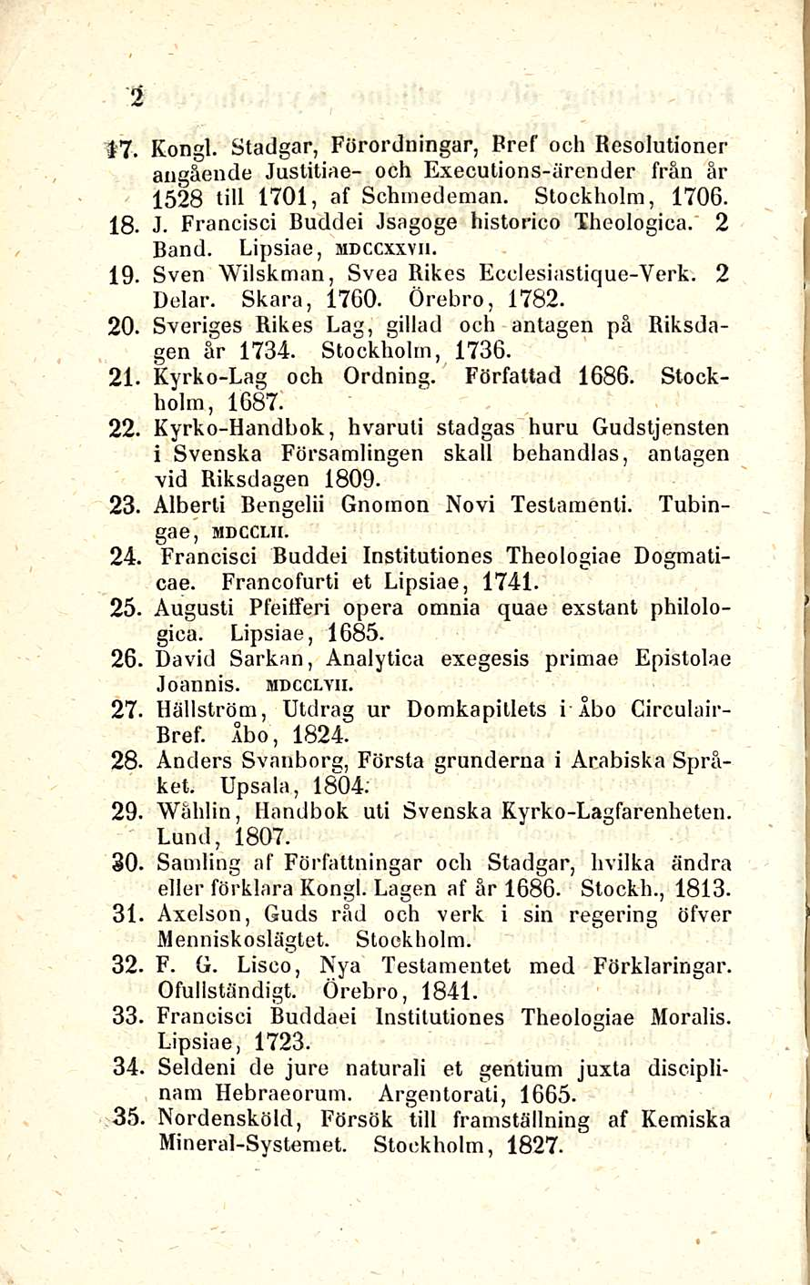 2 17. Kongi. Stadgar, Förordningar, Bref ooh Resolutioner angående Justitiae- och Executions-ärender från är 1528 tili 1701, af Schmedeman. Stockholm, 1706. 18. J. Francisci Duddei Jsagoge historico Theologica.