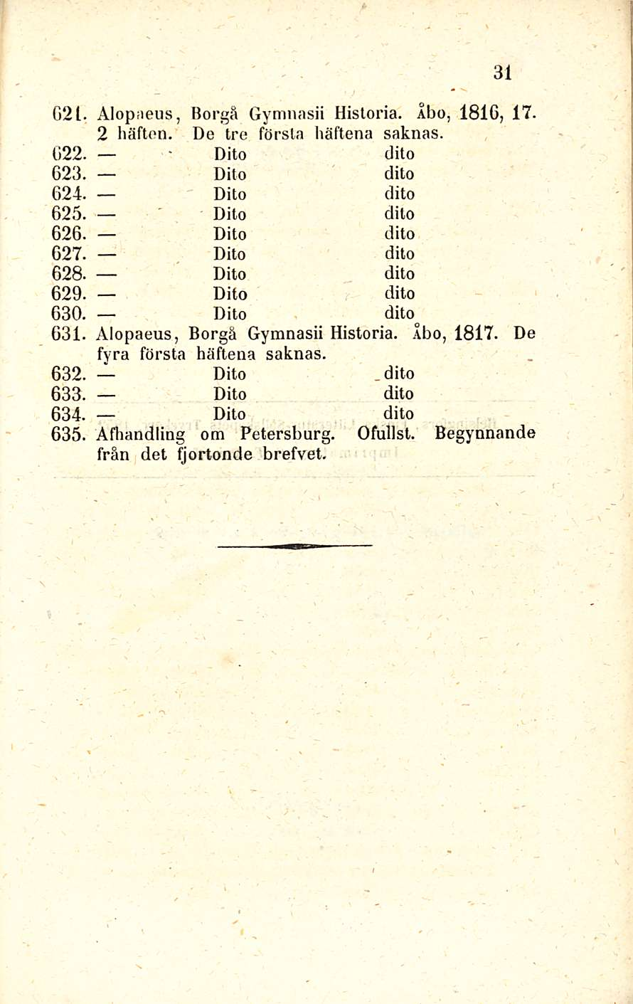 31 G2l. Alopaeus, Borgå Gymnasii Historia. Åbo, 1816, 17. 2 häftoo. De tre första häftena saknas. G22. Dito (lito 623. Dito dito 624. Dito dito 625. Dito dito 626. Dito dito 627. Dito dito 628.
