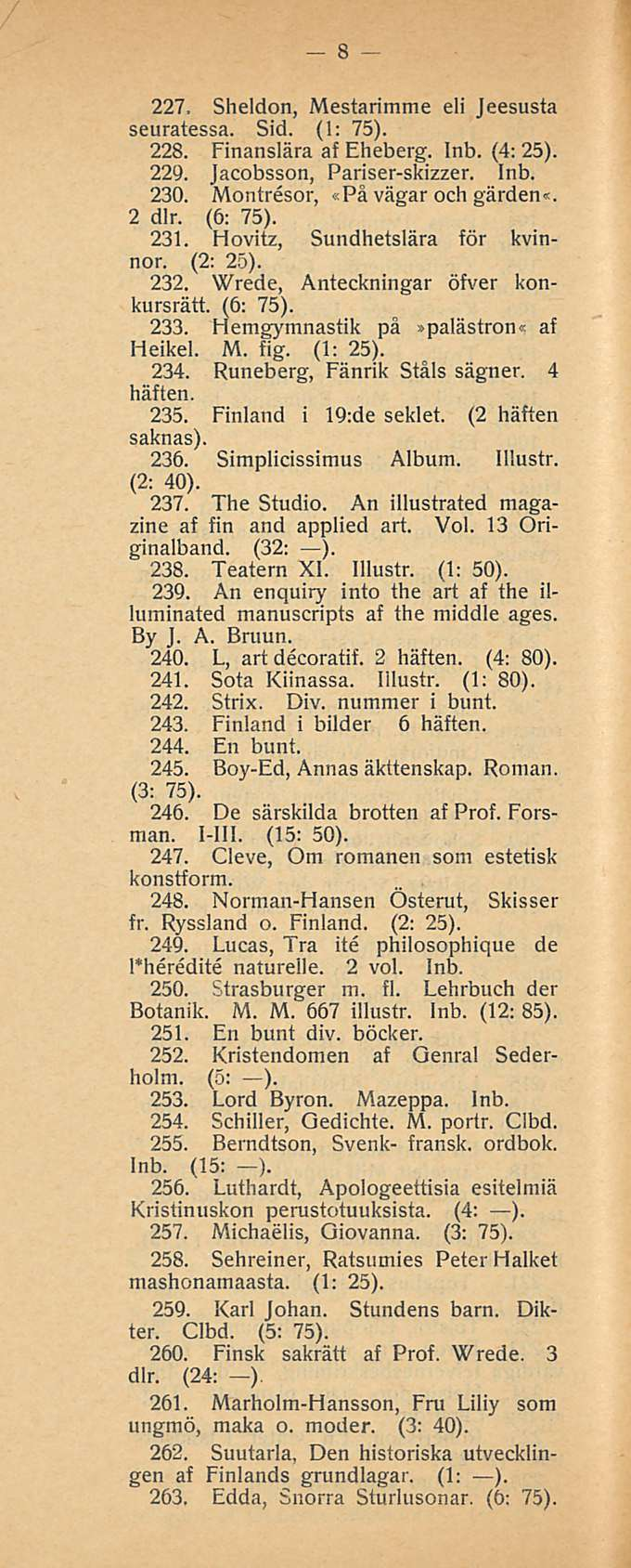 8 227. Sheldon, Mestarimme eli Jeesusta seuratessa. Sid. (1: 75). 228. Finanslära af Eheberg. Inb. (4: 25). 229. Jacobsson, Pariser-skizzer. Inb. 230. Montresor, «På vägar och gärden«. 2 dlr. (6: 75).