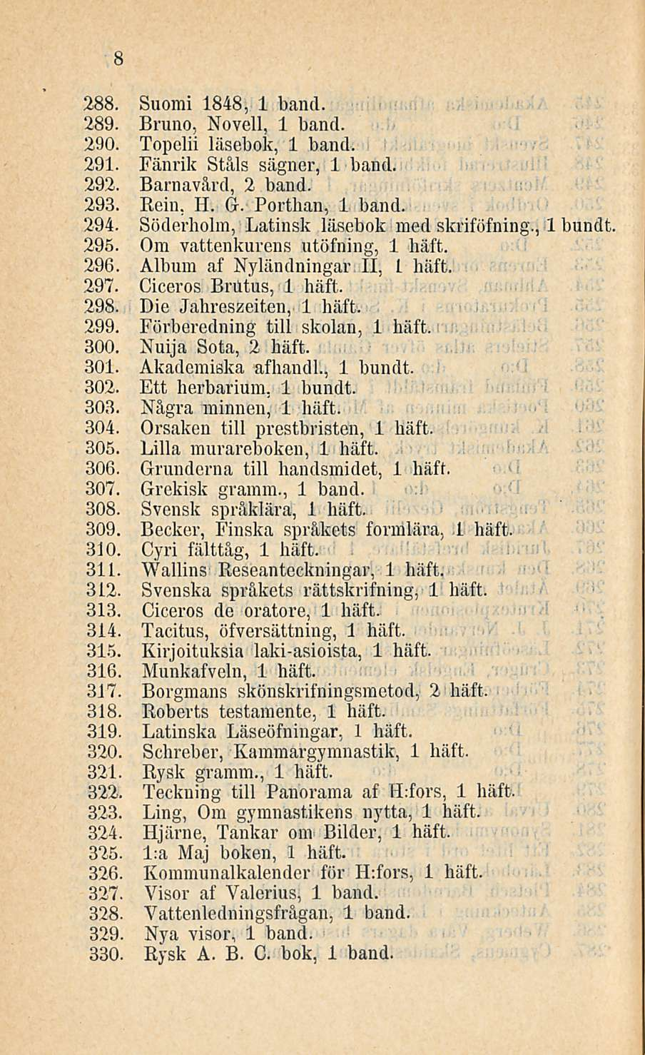 8 288. Suomi 1848, 1 bancl. 289. Bruno, Novell, 1 band. 290. Topelii läsebok, 1 band. 291. Fänrik Ståls sägner, 1 band. 292. Barnavård, 2 band. 293. Rein, H. G. Porthan, 1 band. 294.