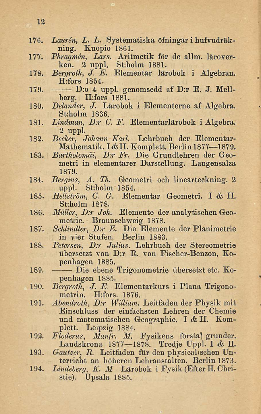 12 176. Lauren, L. L. Systematiska öfningar i hufvudräkning. Kuopio 1861. 177. Fhragmen, Lars. Aritmetik för do allm. läroverken. 2 uppl. St:holm 1881. 178. Bergroth, J. E.