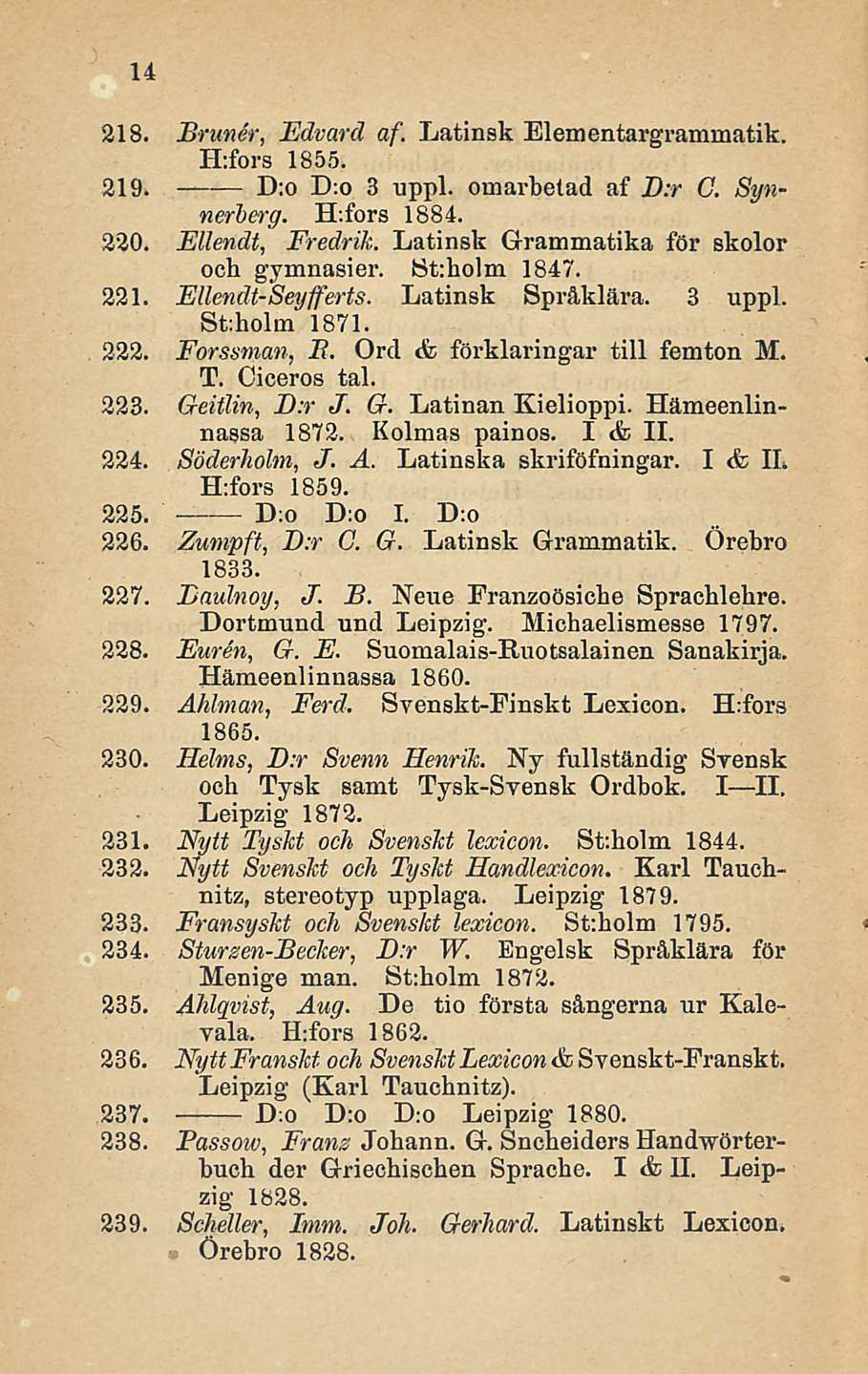 14 218. Brunei; Edvard af. Latinsk Elementargranmiatik. ILfors 1855. 219. D:o D:o 3 uppl. oinarbetad af D:r G Synnerberg. ILfors 1884. 220. Ellendt, Fredrik.