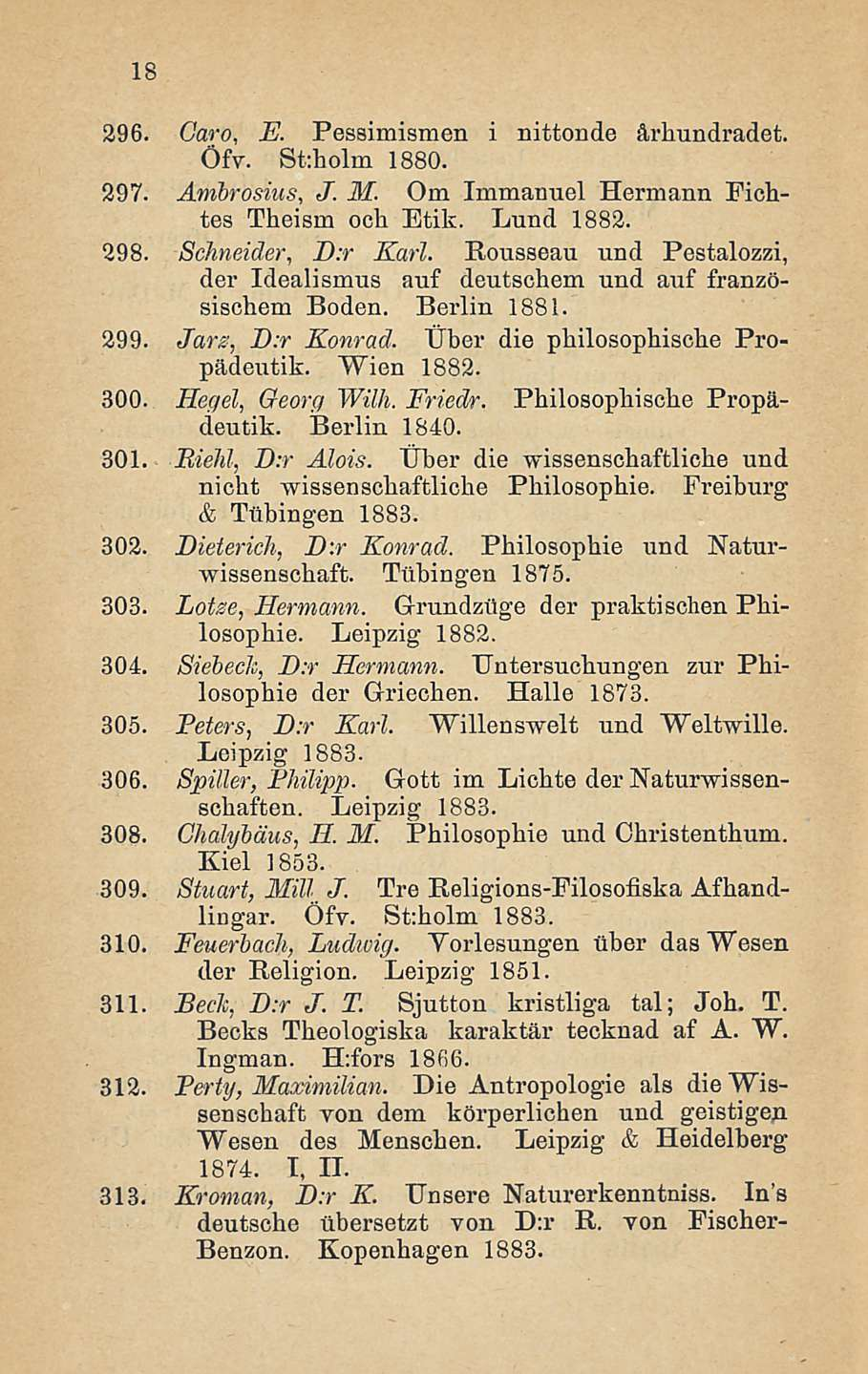 18 296. Garo, E. Pessimismen i nittonde årbundradet. Öfv. St:holm 1880. 297. Ambrosius, J. M. Om Immanuel Hermann Ficbtes Theism och Etik. Lund 1882. 298. Schneider, D:r Karl.