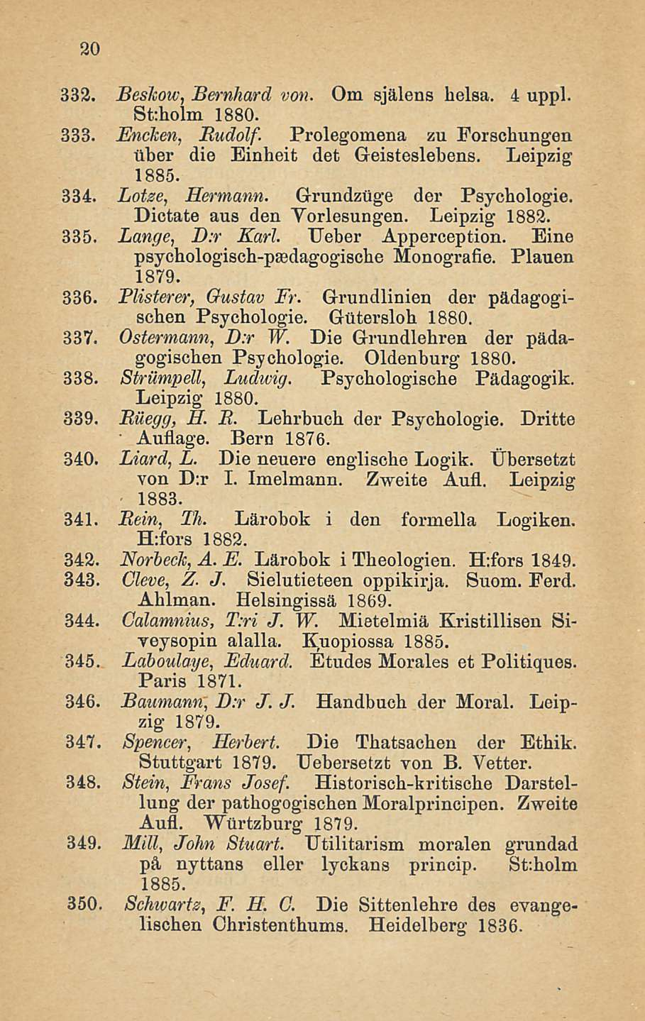 20 332. Beshow, Bernhard von. Om själens helsa. 4 uppl. St:holm 1880. 333. Encken, Rudolf. Prolegoinena zu Forschungen über die Einheit det Geisteslebens. Leipzig 1885. 334. Lotze, Hermann.