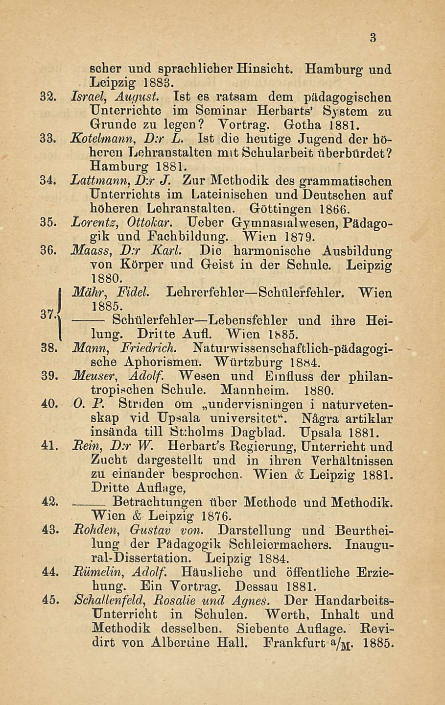 Betrachtungen scher und sprachlicher Hinsicht. Hamburg und Leipzig 1883. 32. Israel, August. Ist es ratsam dem pädagogischen TJnterrichte im Seminar Herbarts' System zu Grunde zu legen? Vortrag.