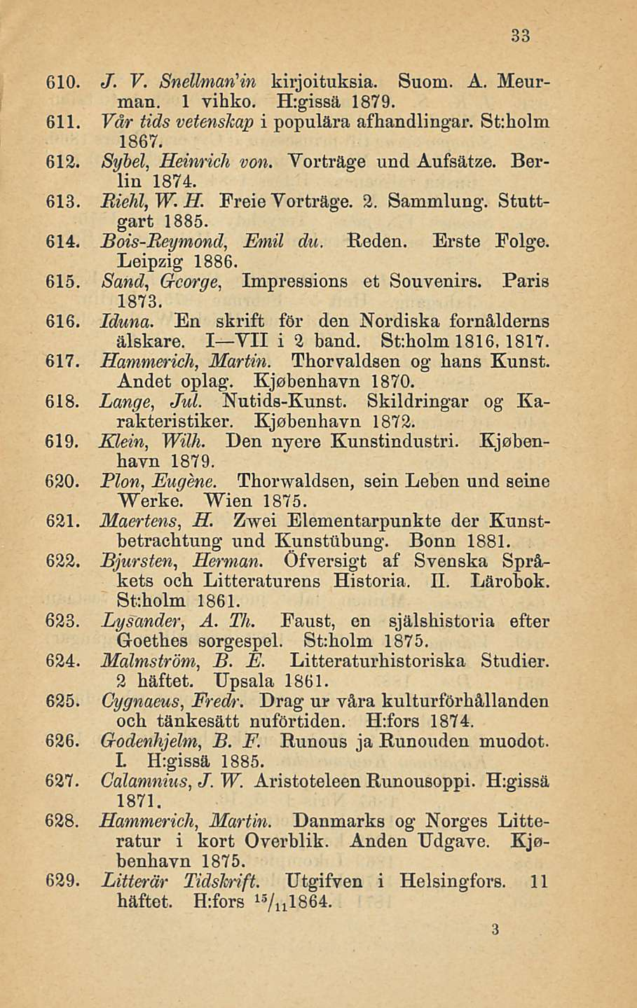 610. J. V. Snellmanein kirjoituksia. Suom. A. Meurman. 1 vihko. H:gissä 1879. 611. Vår tids vetensjcap i populära afhandlingar. St:holm 1867. 612. Syhel, Heinrich von. Vorträge und Aufsätze.