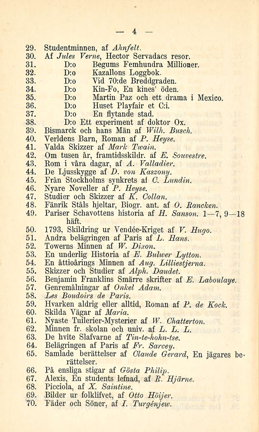 4 29. Studentminnen, af Ahnfelt. 30. Af Jules Verne, Hector Servadacs resor. 31. D:o Begums Femhundra Millioner. 32. D:o Kazallons Loggbok. 33. D:o Vid 70:de Breddgraden. 34.