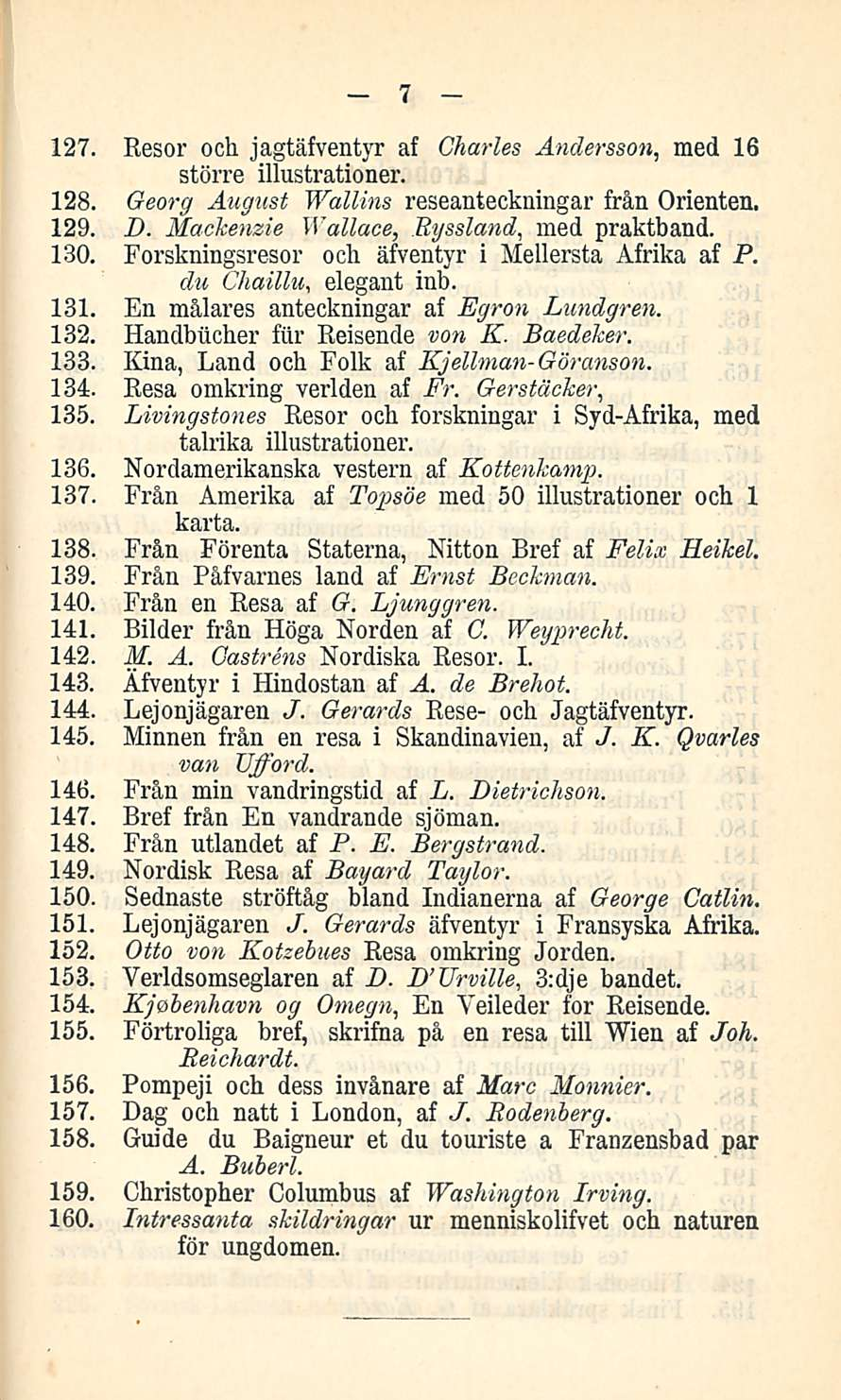 7 127. Resor och jagtäfventyr af Charles Andersson, med 16 större illustrationer. 128. Georg August Wallina reseanteckuingar från Orienten. 129. D. Mackenzie Wallace, Bysaland, med praktband. 130.