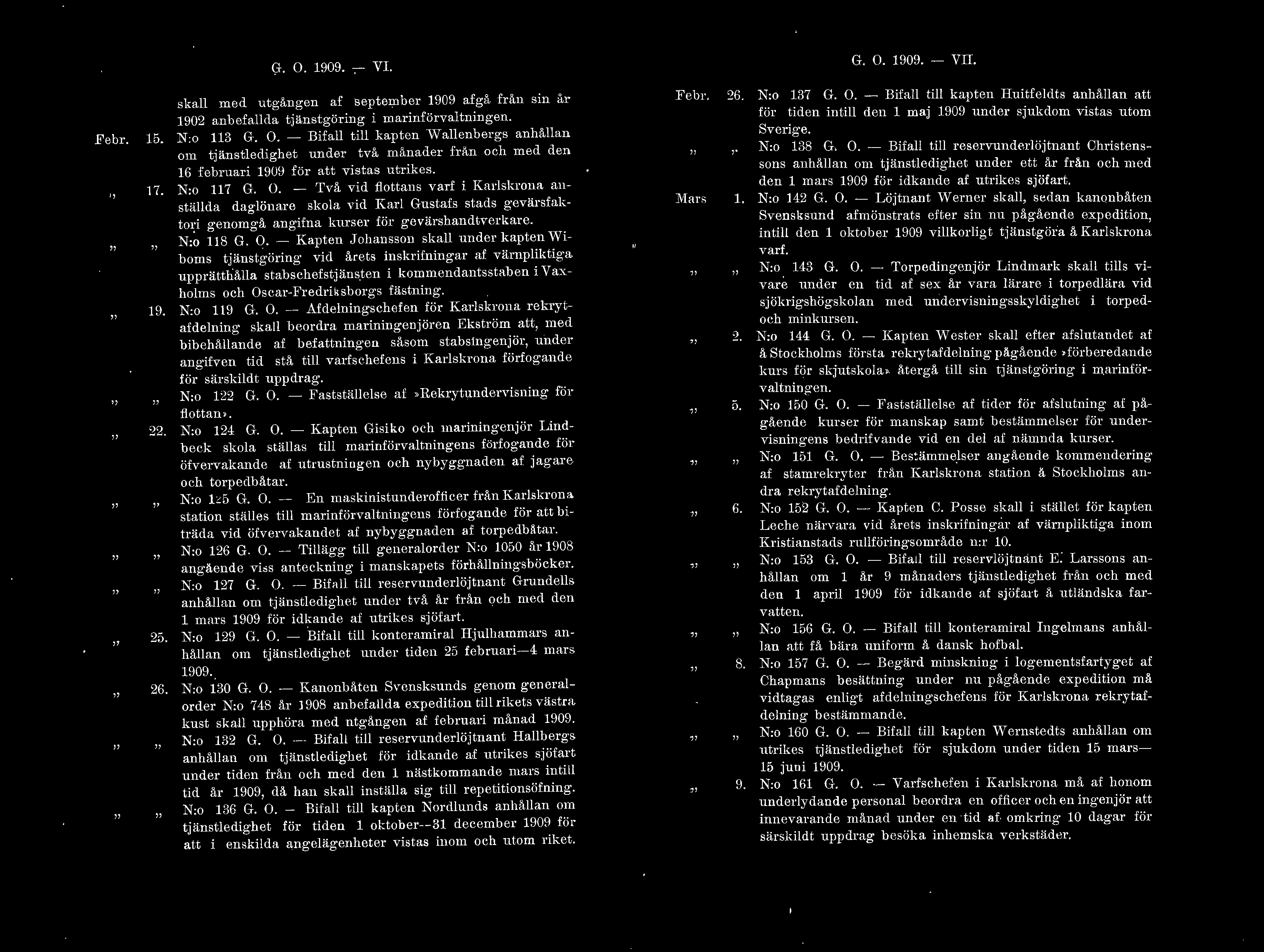 G. O. 1909. - VI. G. O. 1909. -- VII. Febr. 15. 17. H. 22. 25. 26. ska m ed u tgången af september 1909 afgå från sin år 1902 anbefada tjänstgöring i marinförvatningen. N:o 113 G. O. - Bifa ti kapten vvaenbergs anhåan om tjänstedighet under två månader från och m ed den 16 februari 1909 för att vistas utrikes.