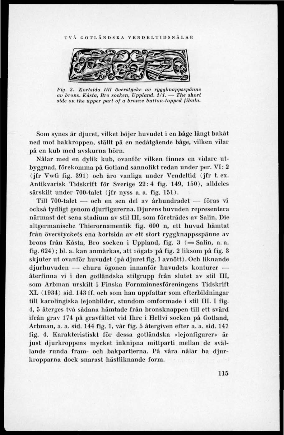 VÄ GOTLÄNDSKA VENDKLTIUSNÅLAR Fig, 3. Kortsida till öuerstycke au ryggknappsspänne av brons. Kasta, Bro socken. Uppland. 1/1. The short side on the upper pari of a bronze hutton-topped fibula.