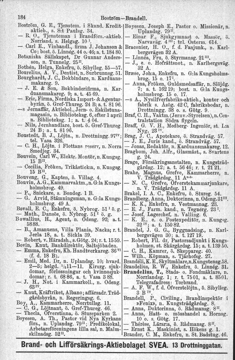 184 Boström.!,...Brandell. Boström, G. E., Tjenstem. i Skand. Kredit Boyesen, Joseph E., Pastor o. Missionär, n. aktieb., s. S:t Paulsg. 34. Uplandsg. 79 II., ' R. O., Tjcnsteman i Brandförs.vaktieb.