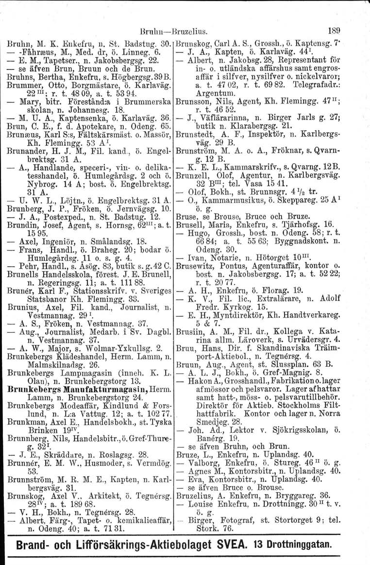 \, BruluicBruzclius. 189 Bruhn, M. K. Enkefru, n. St. Hadstug. 30. Brunskog, Carl A. S., Grossh., ö. Kaptensg. 7' Fåhneus, M., Med. dr, ö. Linneg. 6. J. A., Kapten, ö. Karlaväg. 44 1. K M., Tapetser.