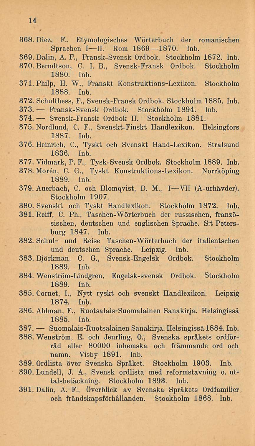 14 368. Diez, F.. Etymologisches Wörterbuch der romanischen Sprachen III. Rom 18691870. Inb. 369. Dalin, A. F., Fransk-Svensk Ordbok. Stockholm 1872. Inb. 370. Berndtson, C. I. 8.