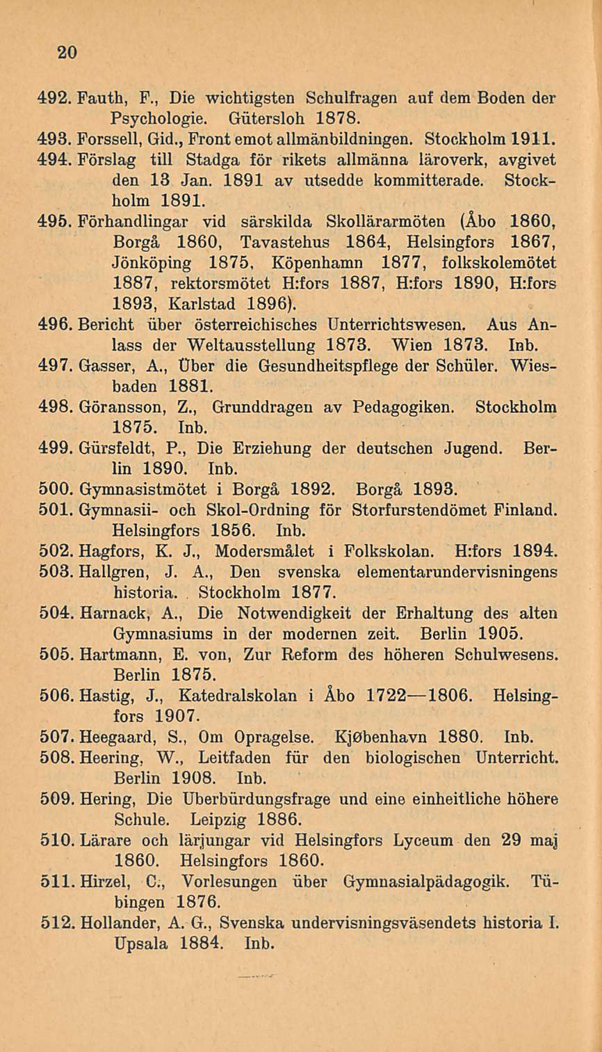 20 492. Pauth, F., Die wichtigsten Schulfragen auf dem Boden der Psychologie. Gutersloh 1878. 493. Forssell, Gid., Front emot allmänbildningen. Stockholm 1911. 494.