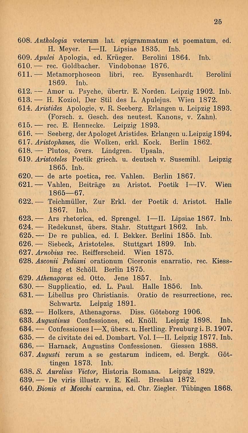 Metamorphoseon 608. Anthologia veterum lat. epigrammatum et poematum, ed. H. Meyer. III. Lipsiae 1835. Inb. 609. Apulei Apologia, ed. Kriieger. Berolini 1864. Inb. 610. rec. Goldbacher.