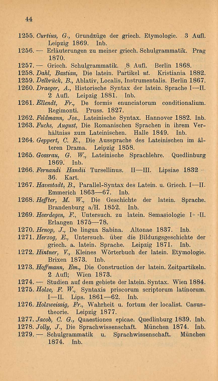 44 1255. Curtius, G-, Grundziige der griech. Etymologie. 3 Aufl. Leipzig 1869. Inb. 1256. Erläuterungen zu meiner griech. Schulgrammatik. Prag 1870. 1257. Griech. Schulgrammatik. 8 Aufl. Berlin 1868.