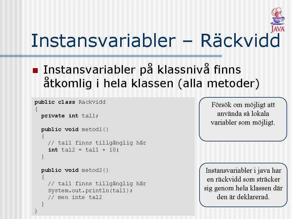 Instansvariabler som deklareras på klassnivå i Java har en räckvidd som sträcker sig genom hela klassen där den är deklarerad. D.v.s. vi kan i klassens alla metoder (oavsett om de är publika eller privata) använda klassens instansvariabler.