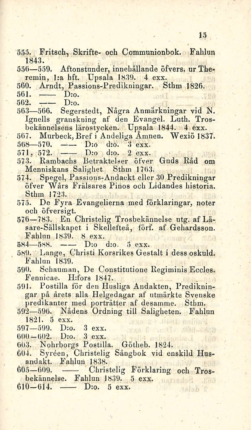 15 555. Fritsch-, Skrifte- och Communionbok. Fahlun 1843. 55b 559. Aftonstunder, innehållande öfvers. ur Theremin, I;a hft. Upsala 1839. 4 exx. 560. Arndt, Passions-Predikningar. Sthm 1826. 561. D:o.