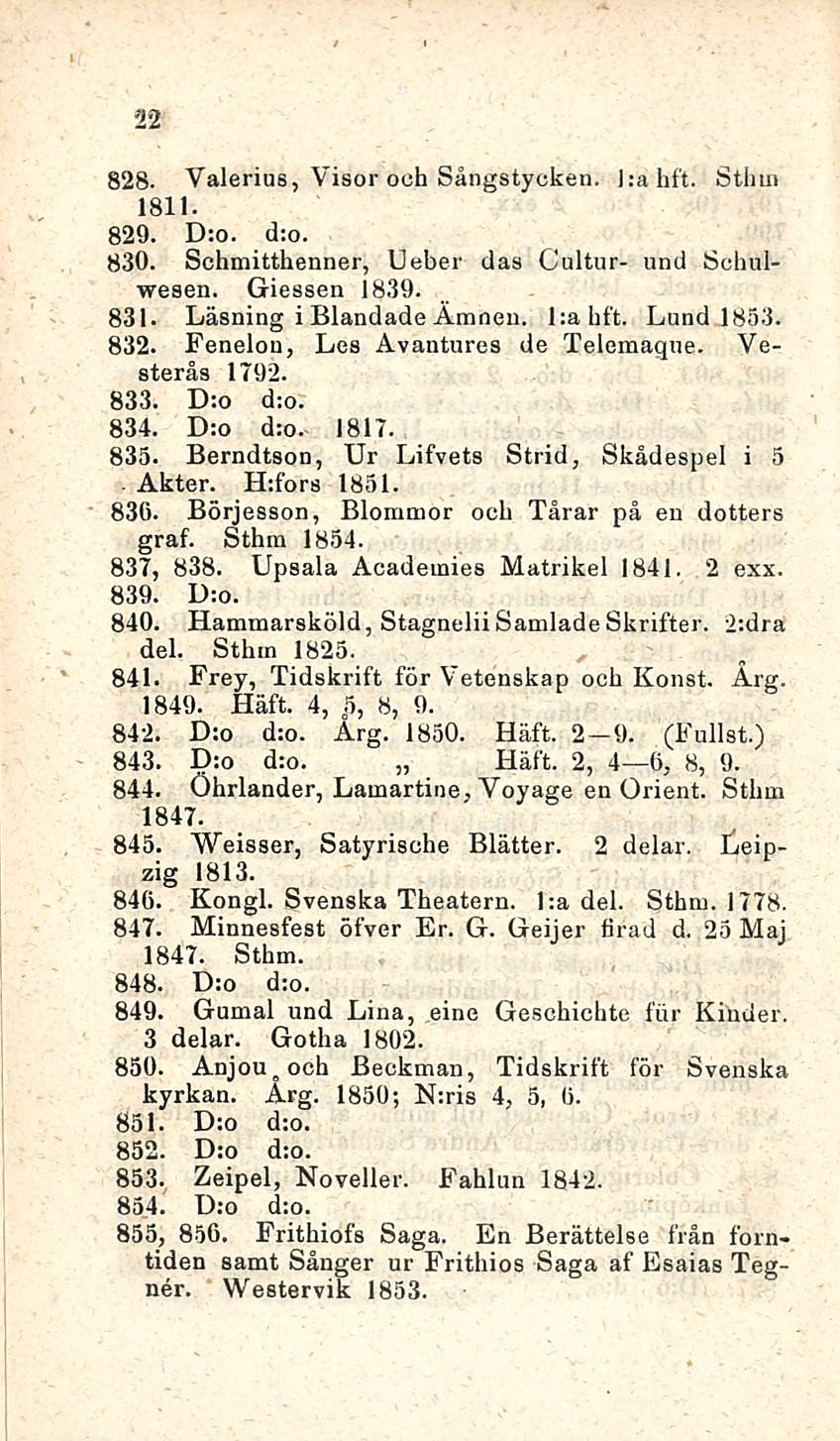 ' 22 828. Yalerius, Visor ooh Sångstyckea. j;ahft. Sthm 1811. 829. D:o. d;o. 830. Schmitthenner, Ueber das Cultur- und Schulwesen. Giessen 1839. 831. Läsning i Blandade Amneu. Lahft. Lund 1853. 832.