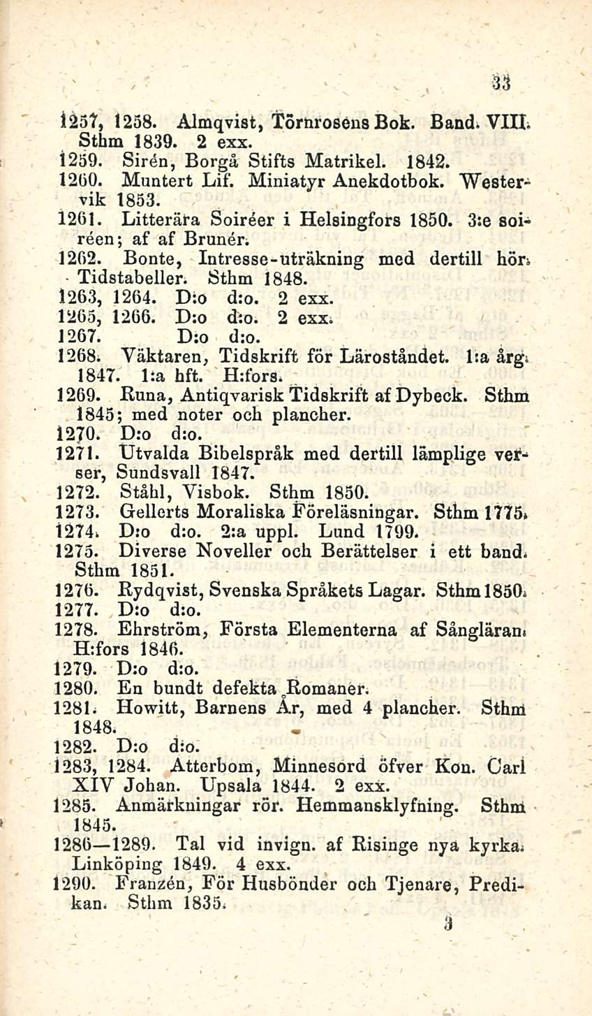 33 i 257, 1258. Almqvist, Törnrosens Bok. Band. VIH. Sthm 1839. 2 exx. 1259. Sirön, Borgå Stifts Matrikel. 1842. 12(30. Muntert Lif. Miniatyr Anekdotbok. Westervik 1853. 1261.