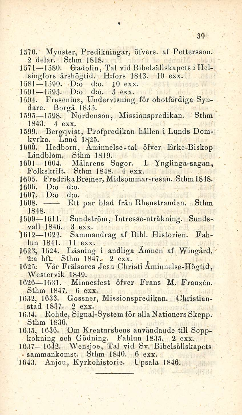 39 1570. Mynster, Predikningar, Öfvers. af Pettersson. 2 delar. Sthm 1818. 1371 1380. G-adolin, Tai vid Bibelsällskapots i Helsingfors årshögtid. H:fors 1843. 1U exx- -1581 1590. D:o d:o. 10 exx.