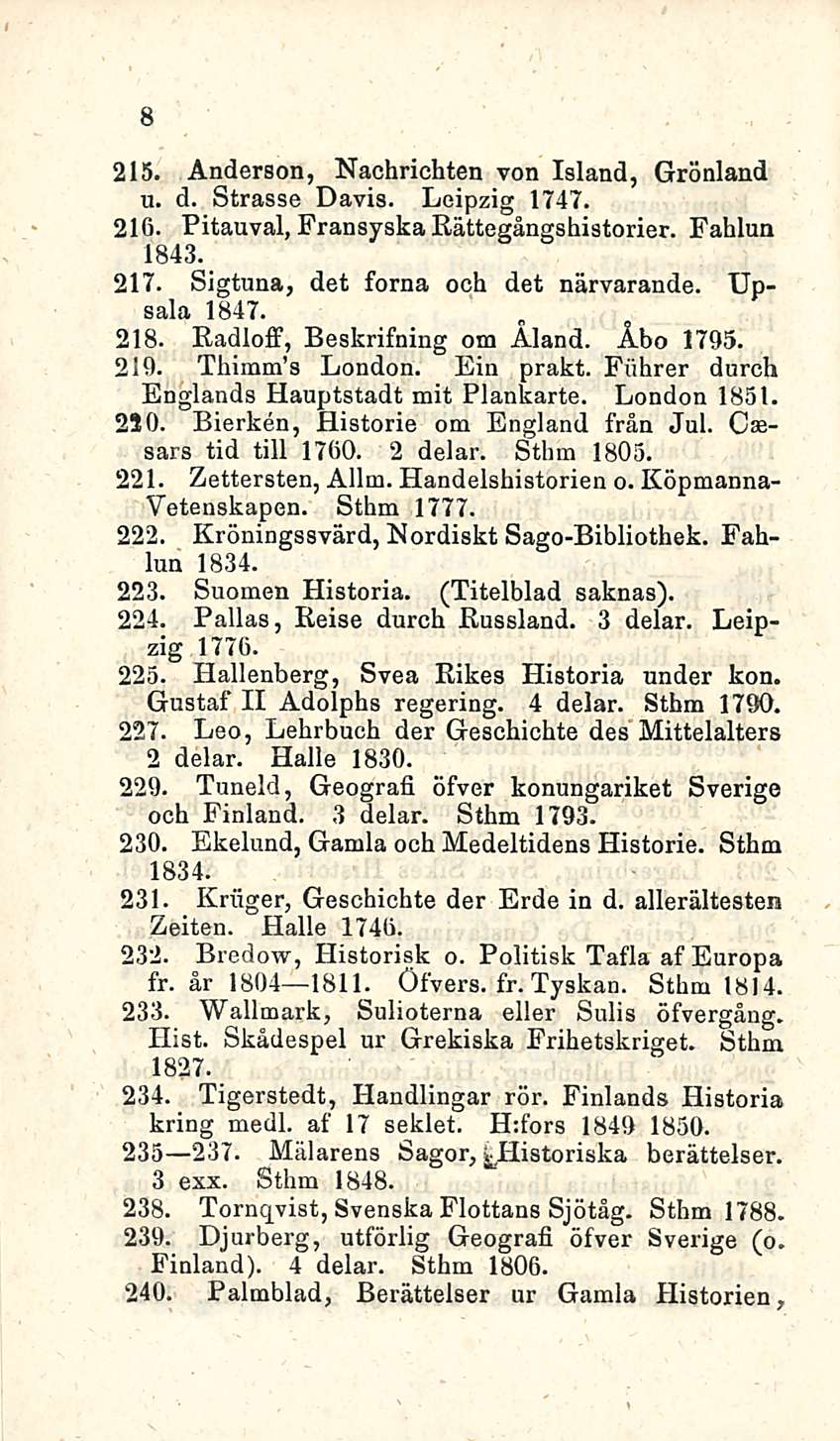 8 215. Anderson, Nachrichten von Island, Grönland u. d. Strasse Davis. Leipzig 1747. 216. Pitauval, Fransyska Rättegångshistorier. Fahlun 1843. 217. Sigtuna, det forna och det närvarande. Upsala 1847.