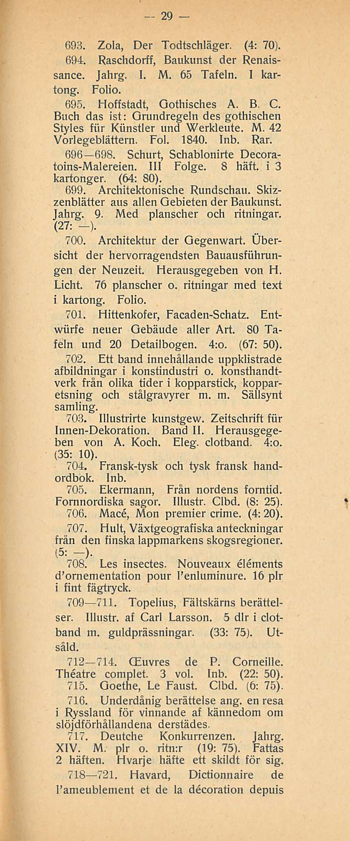 29 693. Zola, Der Todtschläger, (4: 70). 694. Raschdorff, Baukunst der Renaissance. Jahrg. I. M. 65 Tafeln. I kartong. Folio. 695. Hoffstadt, Gothisches A. B. C.