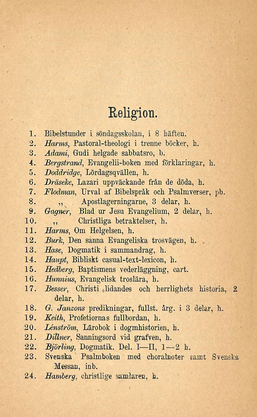 Religion. 1. Bibelstnnder i söndagsskolan, i 8 häffcen.' 2. Harms, Pastoral-theologi i trenne böcker, h. 3. Adami, Gudi helgade sabbatsro, b. 4. Bergstrand, Evangelii-boken med förklaringar, h. 5.