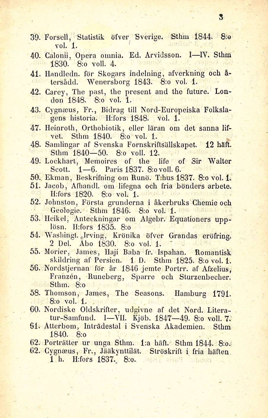 39. Forsell, Statistit öfver Sverige. Sillin 1844. 8:o voi. 1. 40. Calonii, Opera omnia. Ed. Arvidsson. I ly.1 1Y. Sthra 1830. 8:o voll. 4. 41. llandledn.