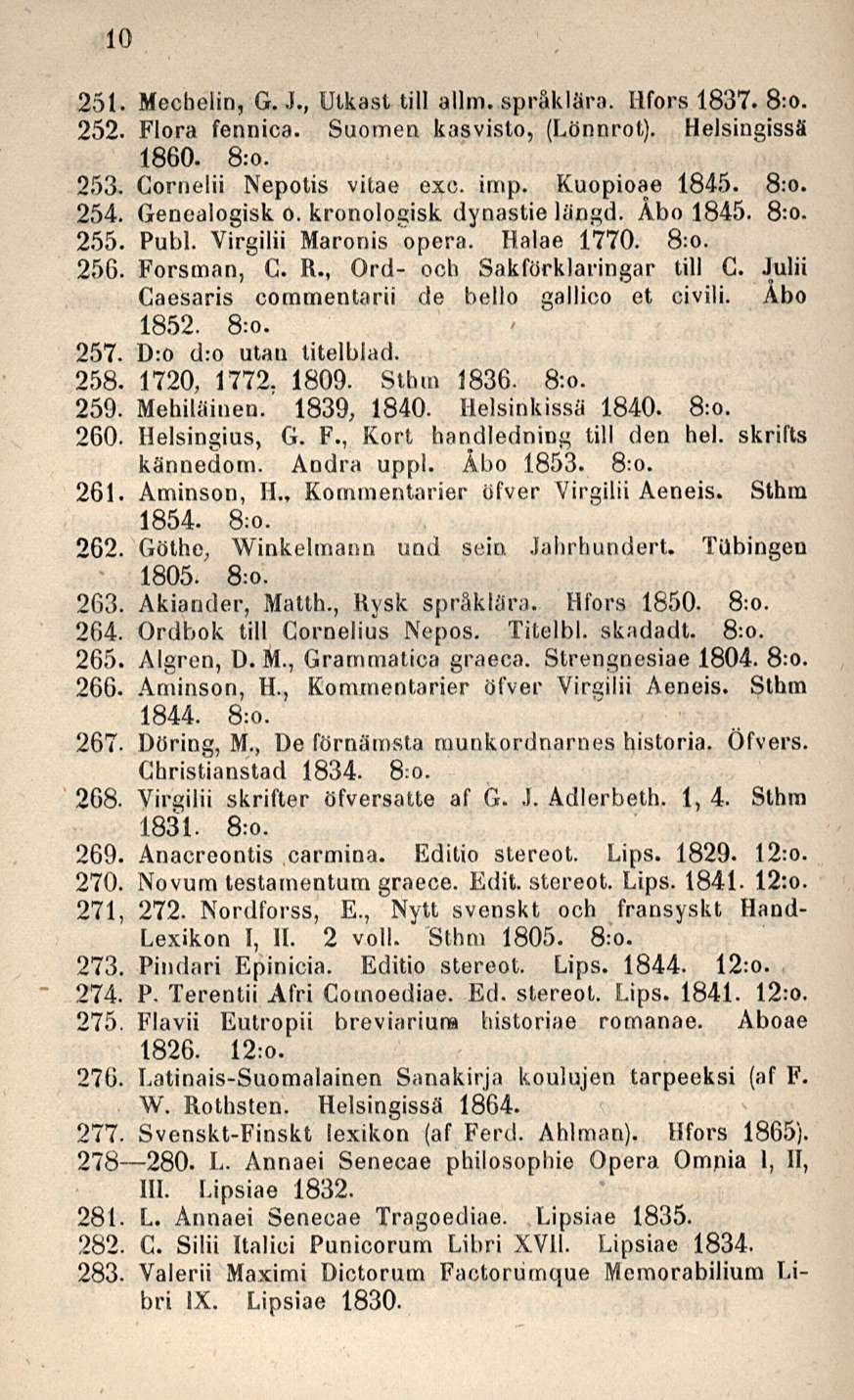 10 251- Mecbelin, G. J., Utkast tili allm. språklära. Hfors 1837. 8:o. 252. Flora fennica. Suomen kasvisto, (Lönnrot). Helsingissä 1860. 8:o. 253, Gornelii Nepotis vitae exc. irnp. Kuopioae 1845. 8:o. 254.