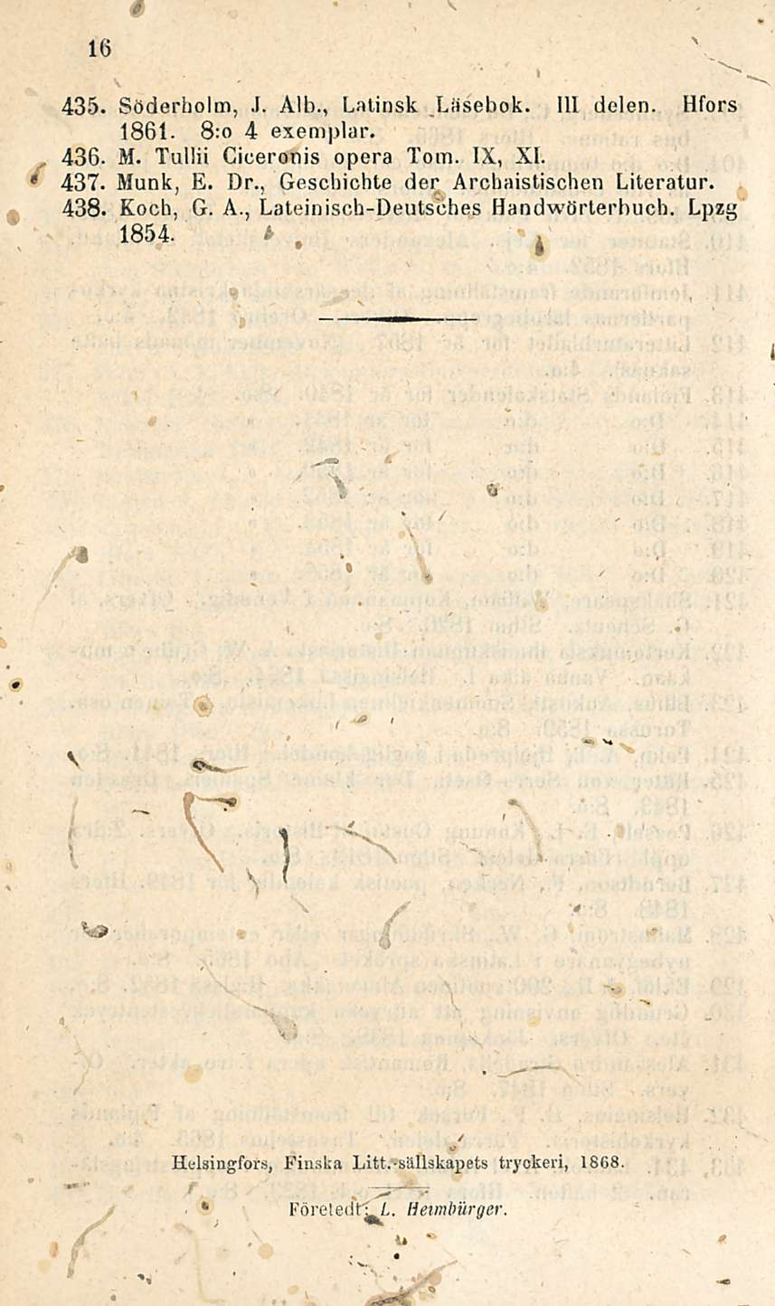 16 435. Söderholm, J. Alb., Latinsk Liisebok. 111 delen. Hfors 1861. 8:o 4 exemplar. 436. M. Tullii Ciceronis opera Tom. IX, XI. * 437. Munk, E. Dr.