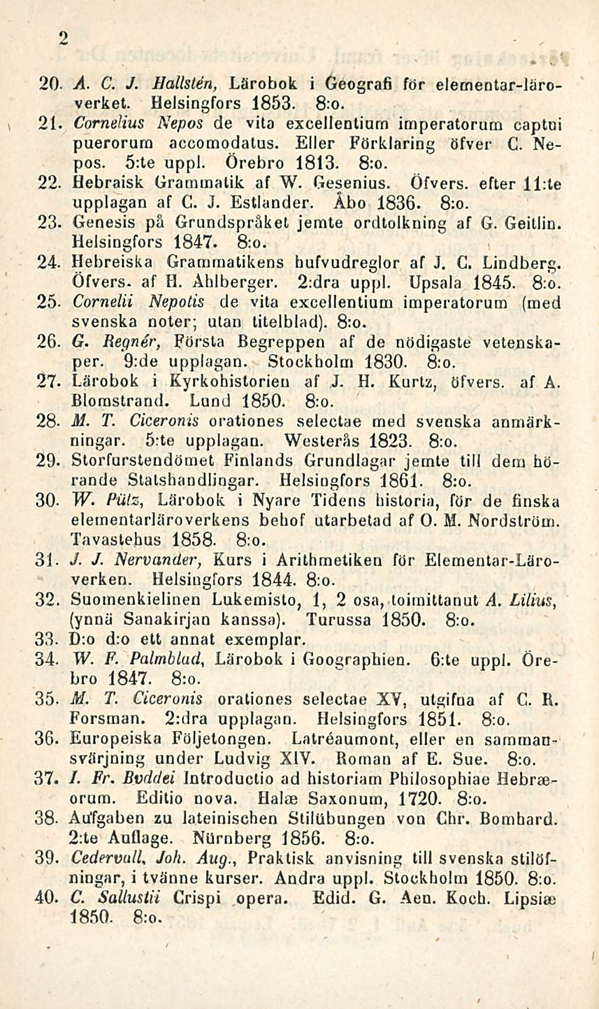 2 20- A. C. J. Hälisten, Lärobok i Geografi för elementar-läroverket. Helsingfors 1853. 8:o. 21. Cornelius Nepos de vita excellentium imperatorum captui puerorum accomodalus. Eller Förklaring öfver C.