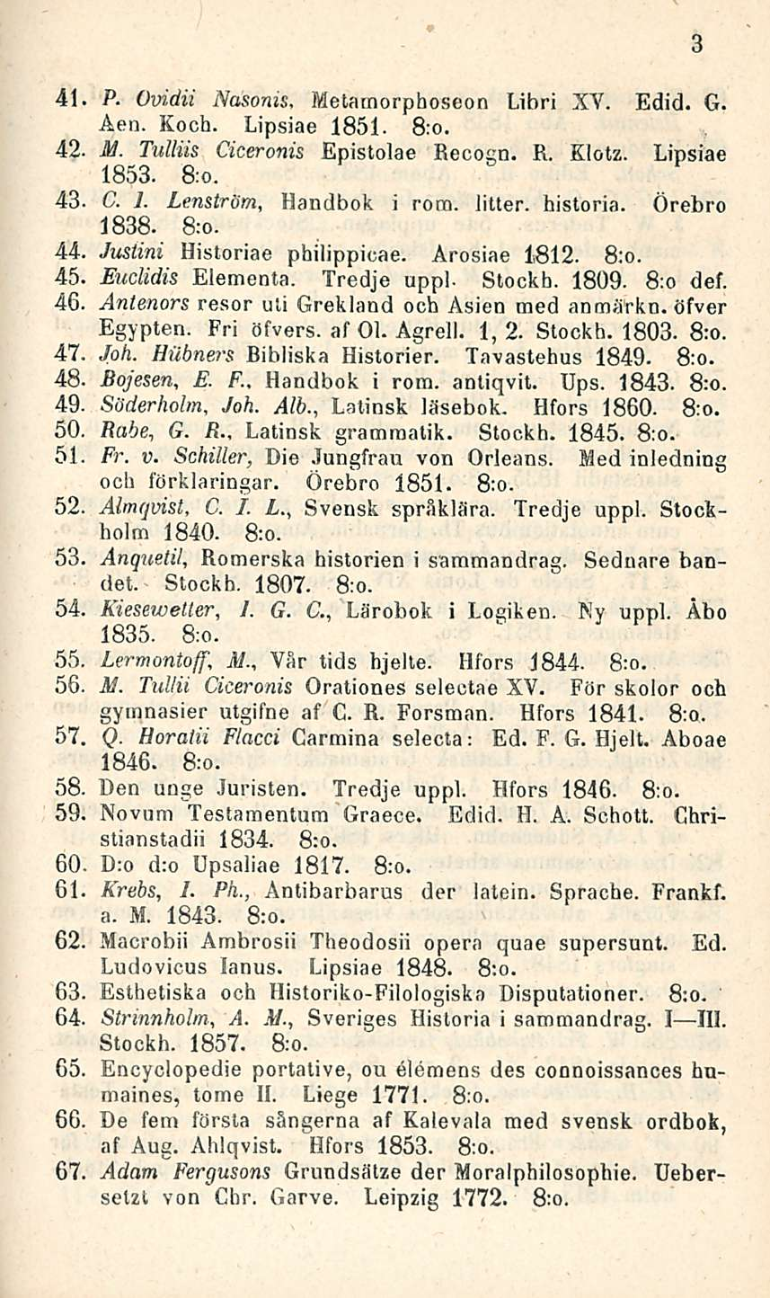 41. P. Ovidii Nasonis, Metarnorpboseon Libri XV. Edid. G. Aen. Koch. Lipsiae 1851. 8:0. 42- M. Tulliis Ciceronis Epistolae Recogn. R. Klotz. Lipsiae 1853. 8:0. 43. C. 1. Lenström, Handbok i rom.