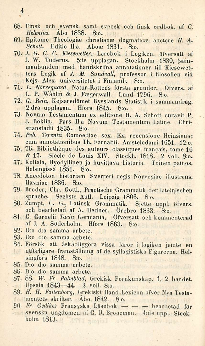 4 68. Finsk och svensk samt svensk ooh finsk ordbok, af C. Helenius. Åbo 1838-8:o. 69- Epitome Theologise christianae dograaticae auctore H. A. Schott. Editio II:a. Aboae 1831. 8:o. 70. / G. C. C. Kiesewetter, Lärobok i Logiken, öfversatt af J.