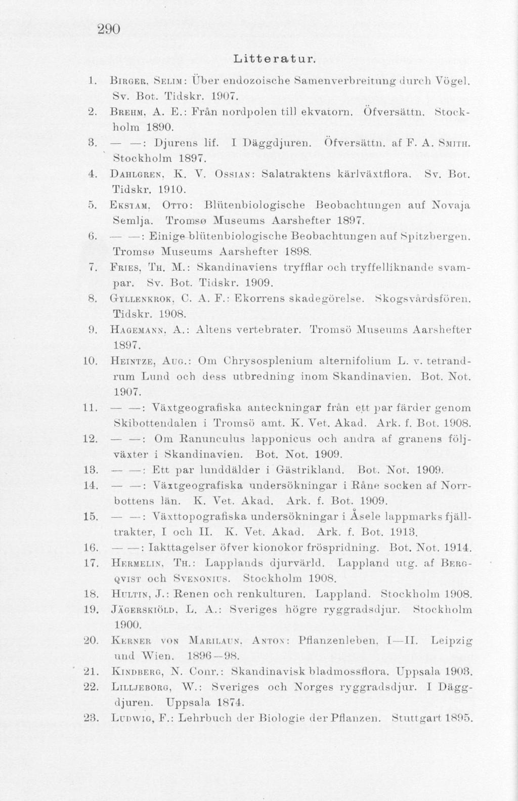 290 Litteratur. 1. BIRGER. SKUM: TJber endozoisohe Samenverbreitung durch Vögel. Sv. Bot, Tidskr. 1907. 2. BREHM. A. E.: Från nordpolen till ekvatorn. Ofversättn. Stockholm 1890. 3. : Djurens lif.