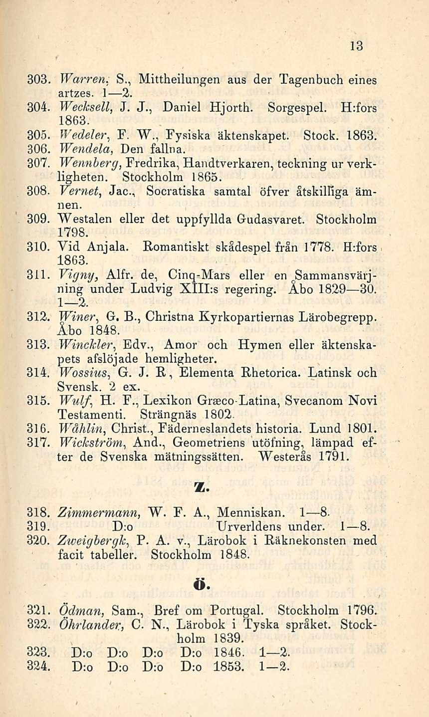 13 303. Warren. S., Mittheilungen aus der Tagenbuch eines artzes. I 2. 304. Wecksell, J. J., Daniel Hjorth. Sorgespel. H:fors 1863. 305. Wedeler, F. W., Fysiska äktenskapet. Stock. 1863. 306.