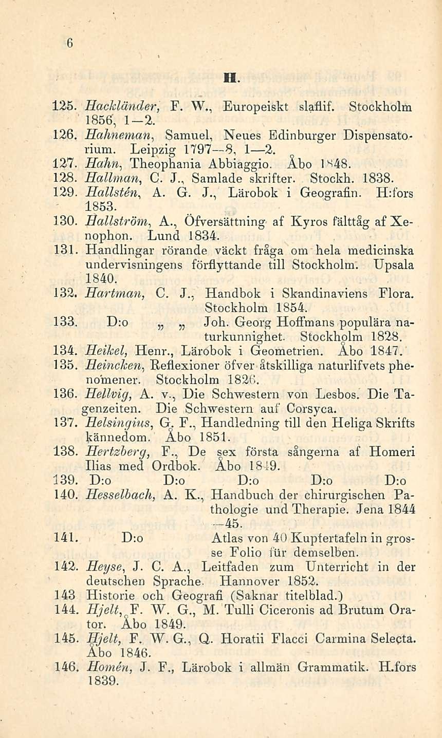 6 125. Hackländer, F. W., Europeiskt slaflif. Stockholm 1856, 1-2. 126. Hahneman, Samuel, Neues Edinburger Dispensatorium. Leipzig 1797 8, I 2. 127. Hahn, Theophania Abbiaggio. Åbo IS4B. 128.