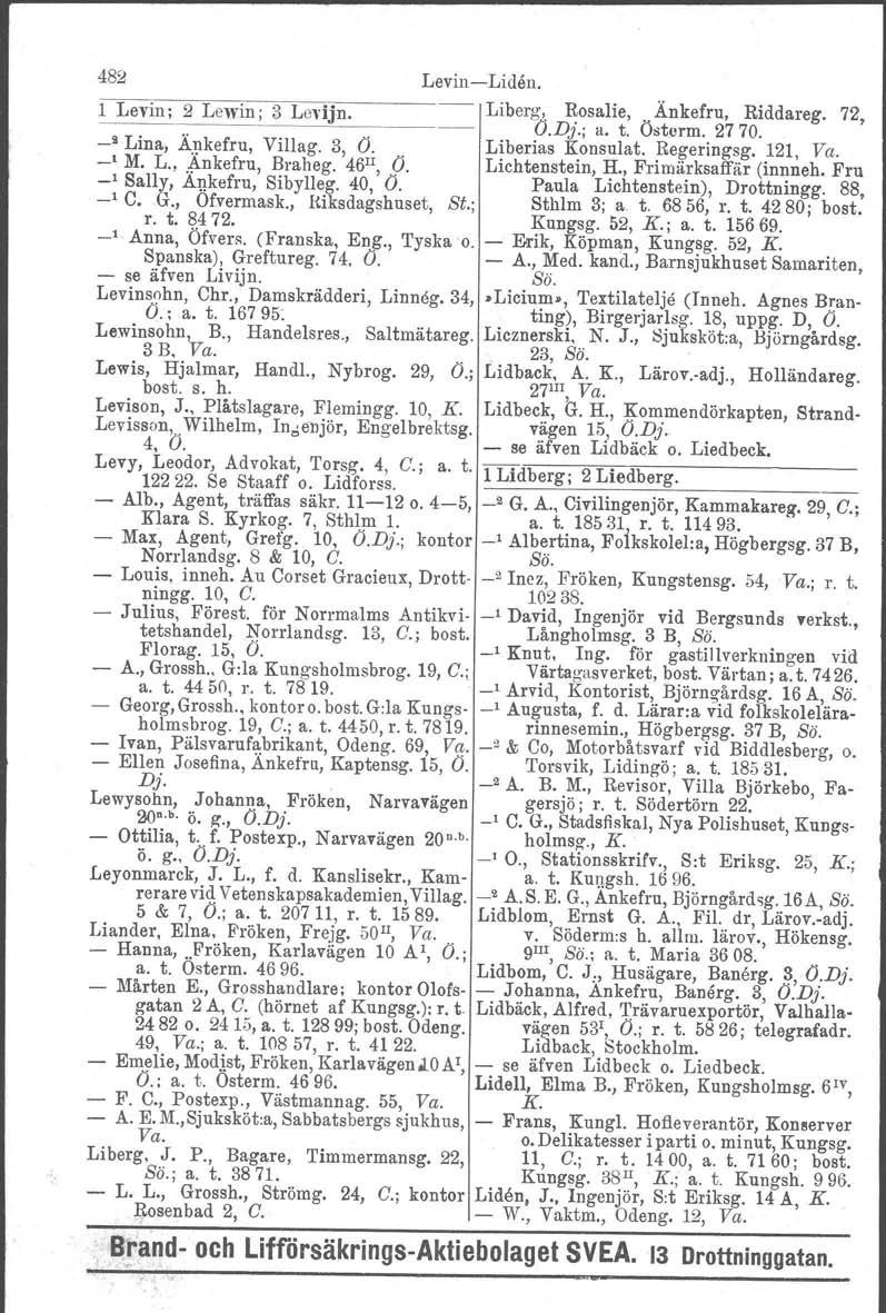 482 Levin Liden. l Levin; 2 Lewin; 3 Levijn. Liberg, Rosalie,. Änkefru, Riddareg. 72,.". V.Di j a. t. Östorm. 2770. _" Lina, Ä.~kefru, Villag. 3, O" Liberias Konsulat. Regeringsg. 121, Va. ' M. L., ~nkefru, Braheg.