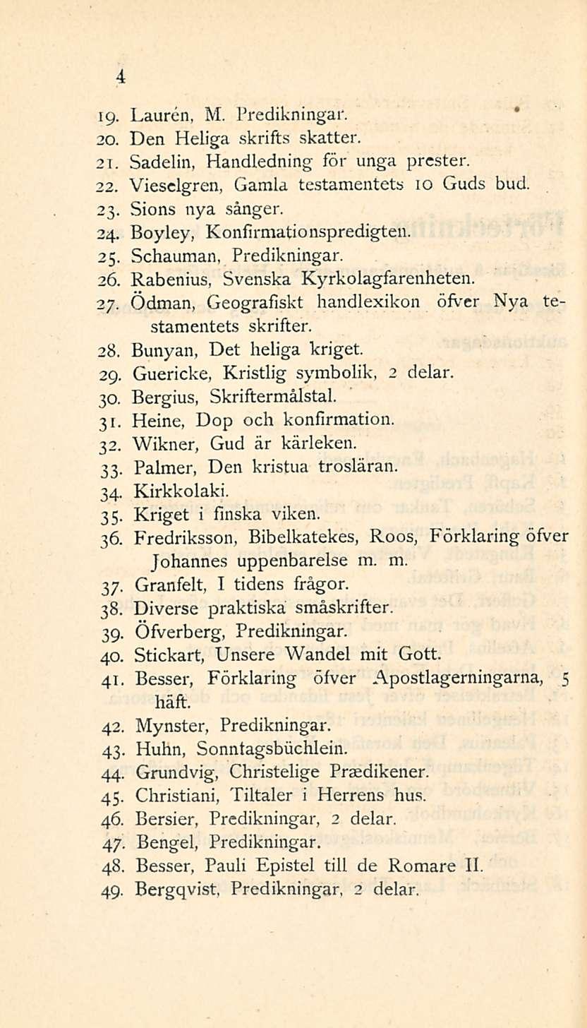 4 19- Lauren, M. Predikningar. 20. Den Heliga skrifts skatter. 21. Sadelin, Handledning för unga prcster. 22. Viesclgren, Gamla testamentets 10 Guds bud. 23. Sions nya sånger. 24.