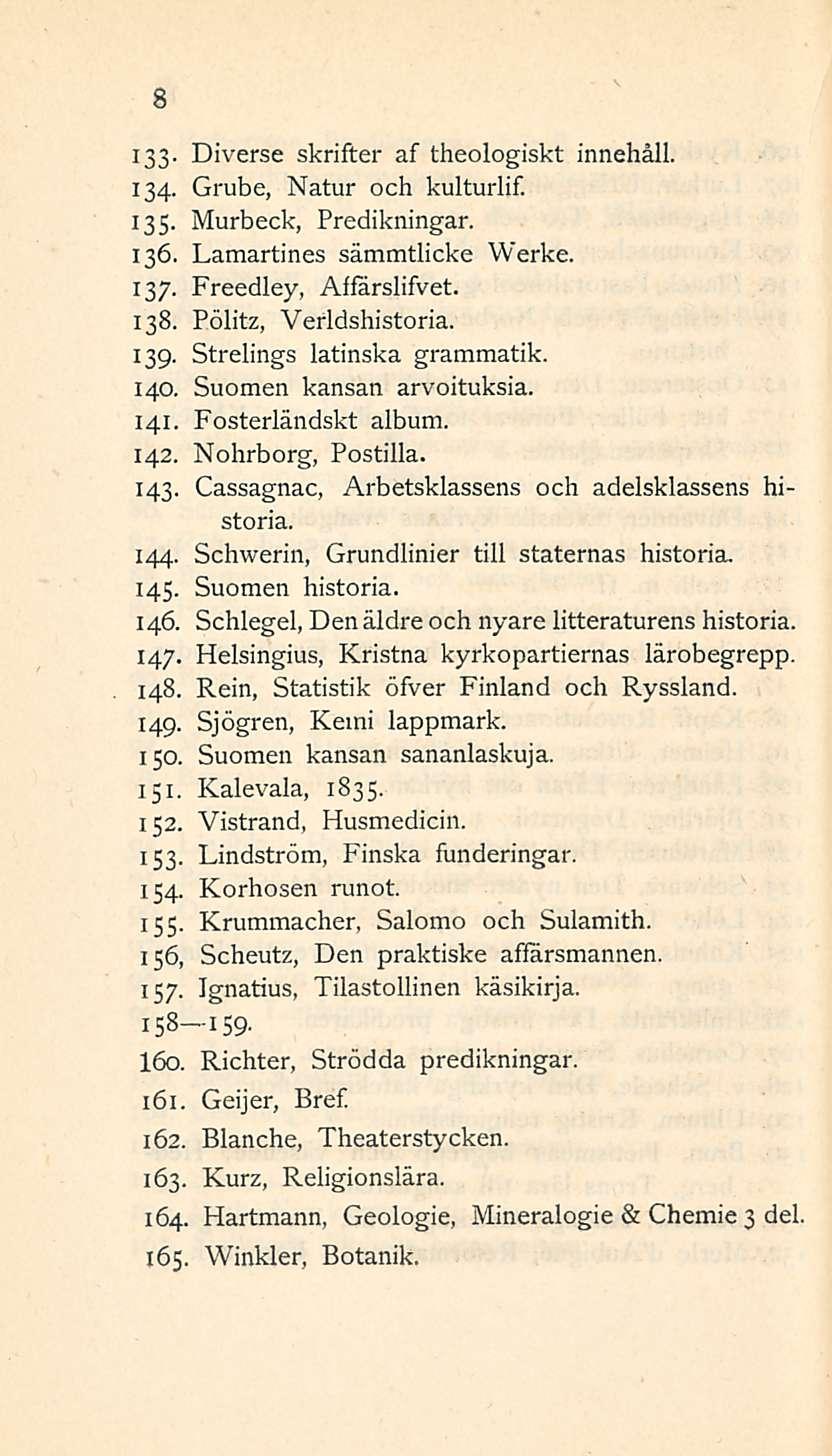 8 133- Diverse skrifter af theologiskt innehåll. 134- Grube, Natur och kulturlif. 135. Murbeck, Predikningar. 136. Lamartines sämmtlicke Werke. 137. Freedley, AffärslifVet. 138.