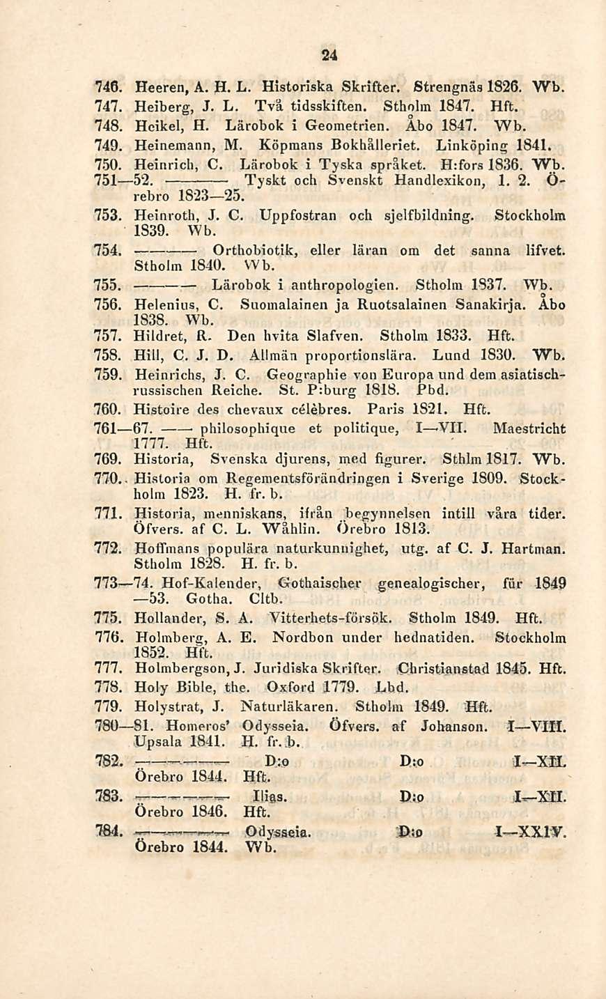 Orthobiotik, D:o - Ilias. 24 746. Heeren, A. H. L. Historiska Skrifter. Strengnäs 1826. Wb. 747. Heiberg, J. L. Två tidsskiften. Stholm 1847. Hft. 748. Heikel, H. Lärobok i Geometrien. Åbo 1847.