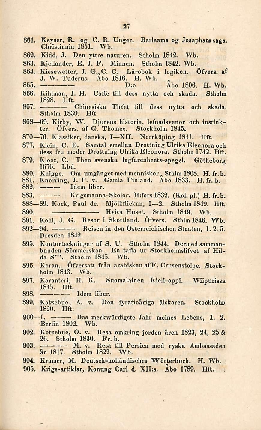 27 S6l. Keyser, R. og C. R. Unger. Christiania 1851. Wb. Barlaam» og Josaphat» saga. 862. Kidd, J. Den yttre naturein Stholm 1842. Wb. 863. Kjellander, E. J. F. Minnen. Stholm 1842. Wb. 864.