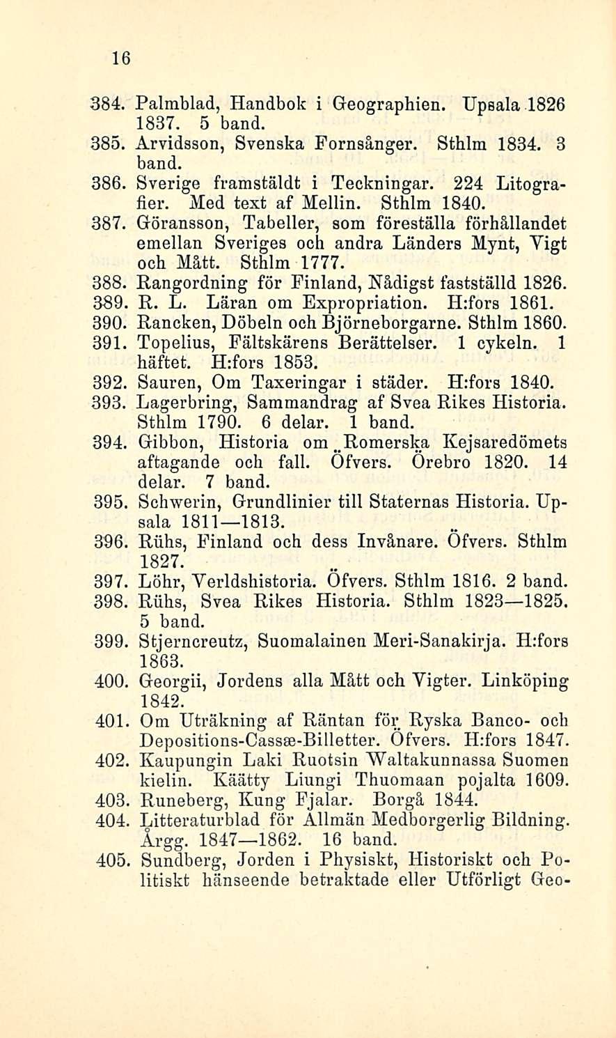 16 384. Palmblad, Handbok i Geographien. Upsala 1826 1837. 5 band. 385. Arvidsson, Svenska Fornsånger. Sthlm 1834. 3 band. 386. Sverige framstäldt i Teckningar. 224 Litografier. Med text af Mellin.