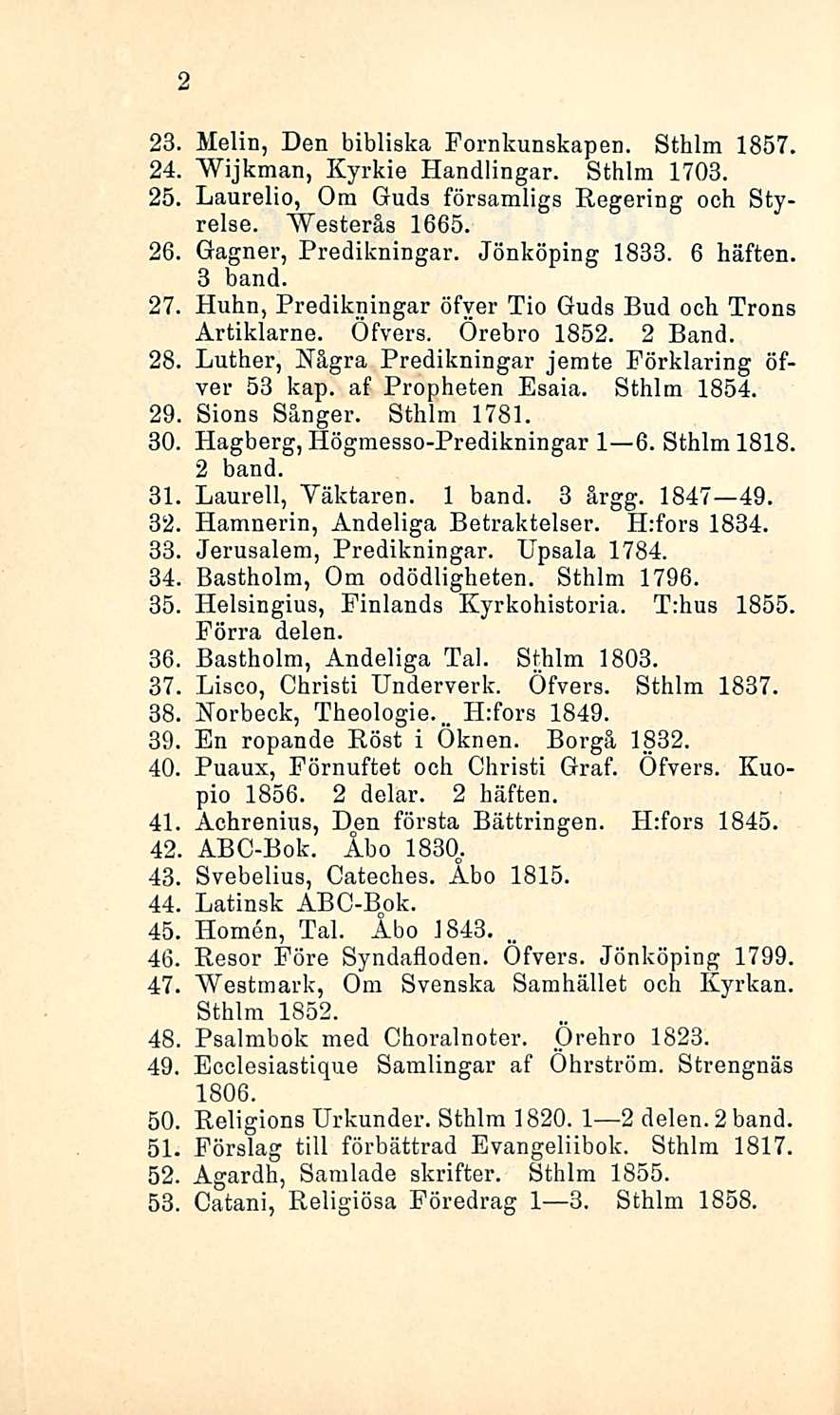 2 23, Melin, Den bibliska Fornkunskapen. Sthlm 1857. 24, Wijkman, Kyrkie Handlingar. Sthlm 1703. 25, Laurelio, Om Guds församligs Regering och Styrelse. AVesteräs 1665. 26, Gagner, Predikningar.