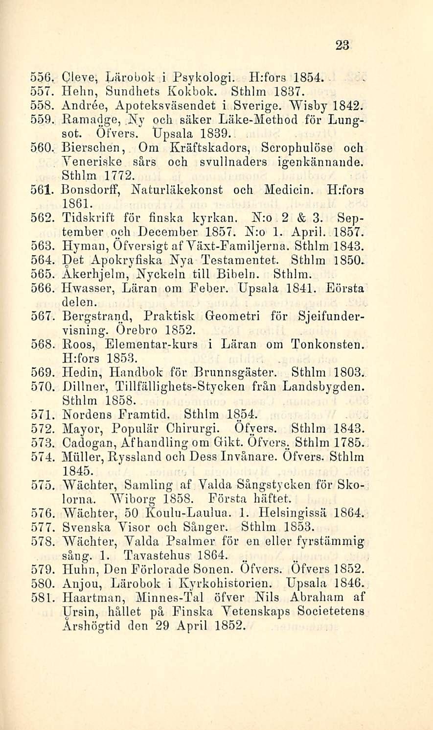 23 556 Cleve, Lärobok i Psykologi. H:fors 1854. 557 Helin, Sundhets Kokbok. Sthlm 1837. 558, Andree, Apoteksväsendet i Sverige. Wisby 1842. 559, Ramadge,.Ny och säker Läke-Method för Lungsot. Öfvers.