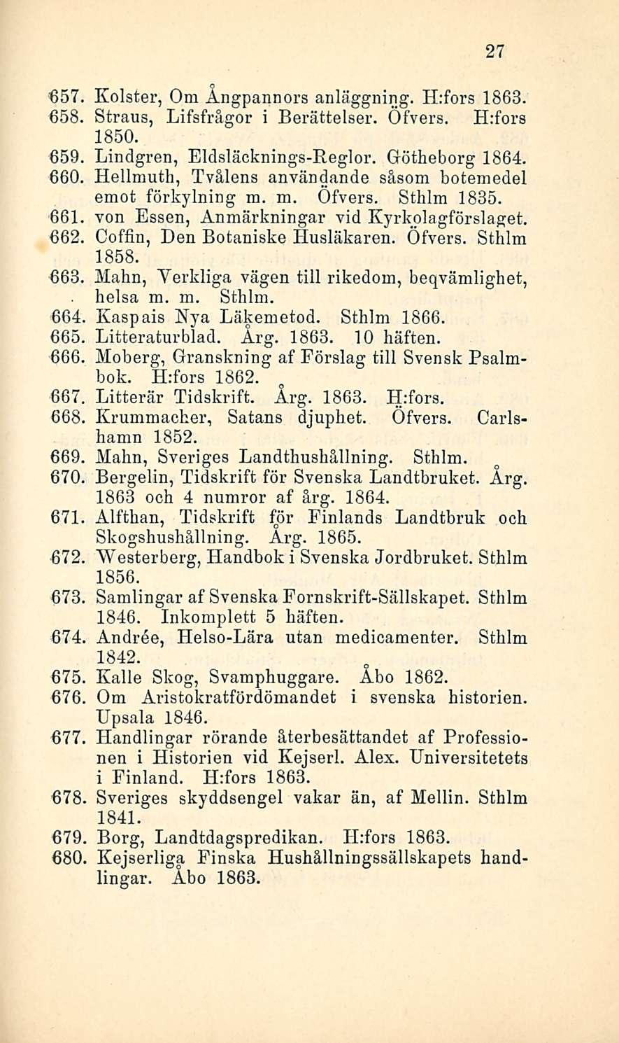 27 657 Kolster, Om Ångpannors anläggning. H:fors 1863. 658, Straus, Lifsfrägor i Berättelser. Öfvers. H:fors 1850. 659, Lindgren, Eldsläcknings-Reglor. Oötheborg 1864. 660.