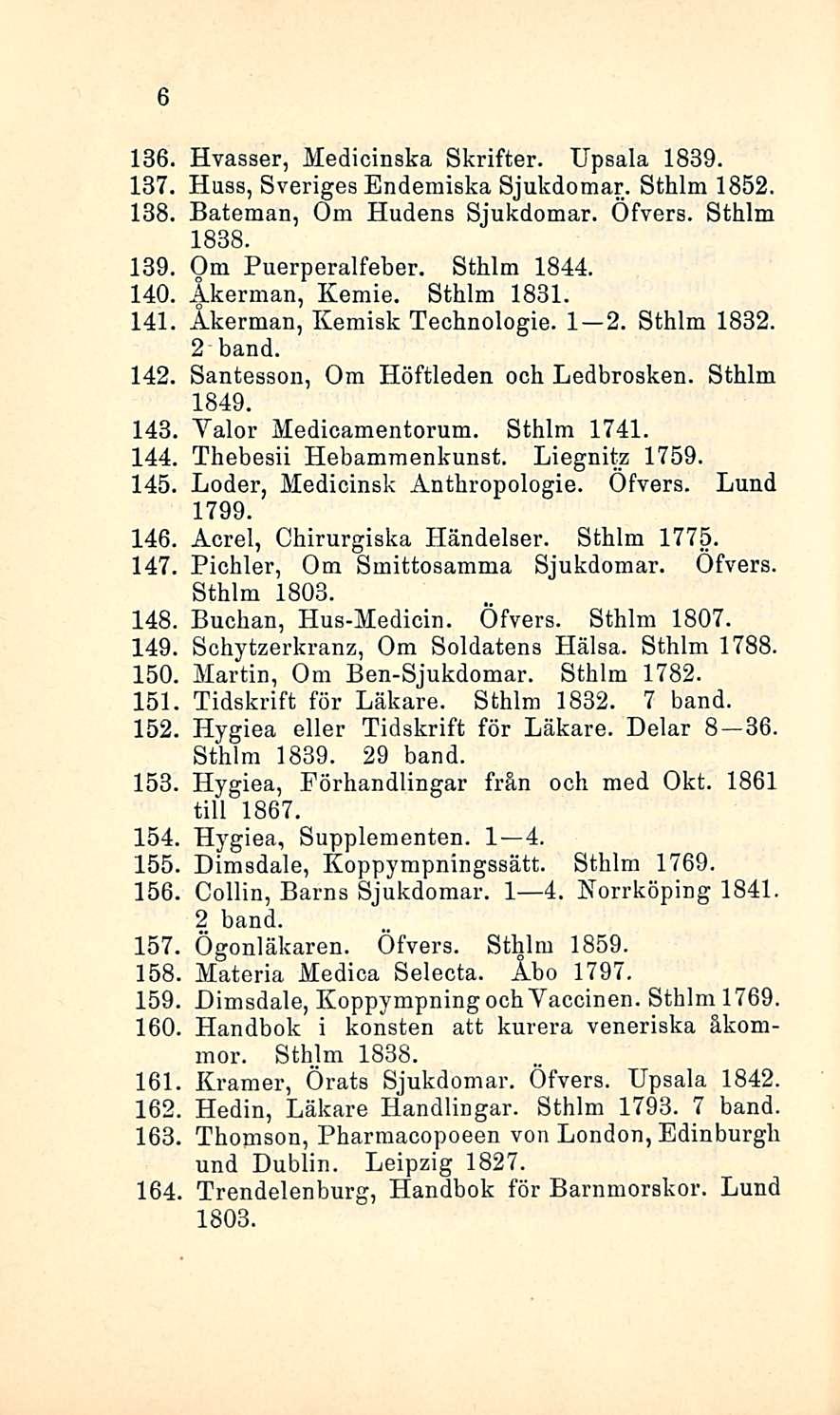 6 136. Hvasser, Medicinska Skrifter. Upsala 1839. 137. Huss, Sveriges Endemiska Sjukdomar. Sthlm 1852. 138. Bateman, Om Hudens Sjukdomar. Ofvers. Sthlm 1838. 139. Om Puerperalfeber. Sthlm 1844. 140.
