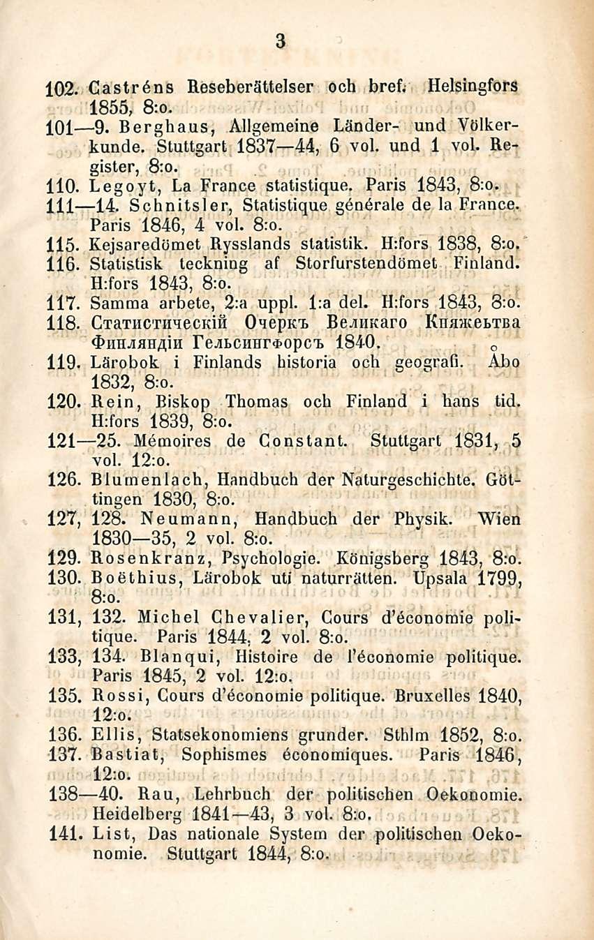 3 102. Caströns Reseberättelser och bref. Helsingfors 1855, 8:o. 101 9. Berghaus, Allgemeine Länder- und Viilkerkunde. Stuttgart 1837 44, 6 voi. und 1 voi. Register, 8:o. 110.