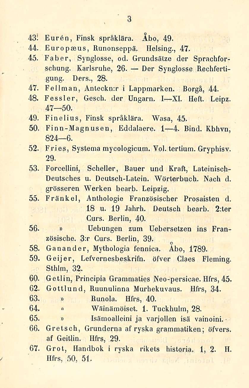 3 43! Euren, Finsk språklära. Åbo, 49. 44. Europeeus, Ranonseppä. Helsing., 47. 45. Faber, Synglosse, od. Grundsälze der Sprachforschung. Karlsruhe, 26. Der Synglosse Rechfertigung. Ders., 28. 47. Fellraan, Anleckn:r i Lappmarken.